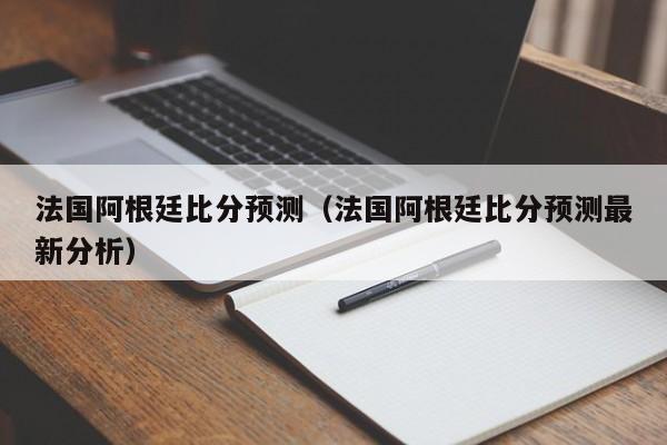 法国阿根廷比分预测（法国阿根廷比分预测最新分析）