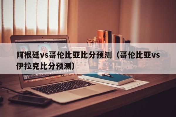 阿根廷vs哥伦比亚比分预测（哥伦比亚vs伊拉克比分预测）