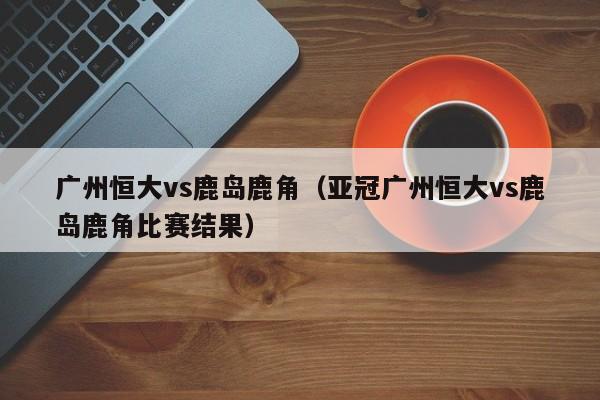 广州恒大vs鹿岛鹿角（亚冠广州恒大vs鹿岛鹿角比赛结果）