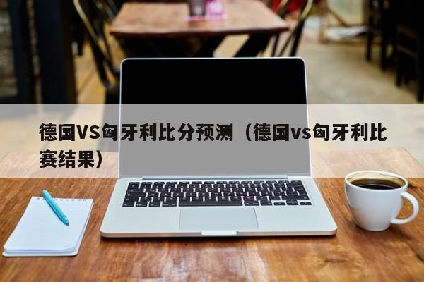 德国VS匈牙利比分预测（德国vs匈牙利比赛结果）