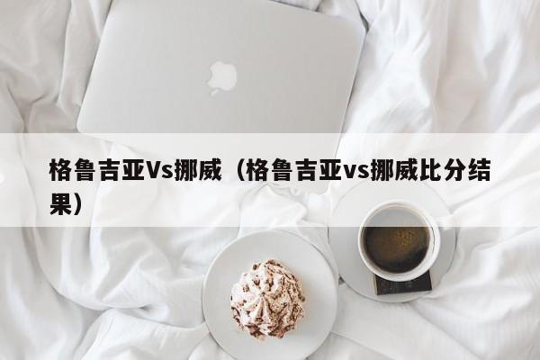 格鲁吉亚Vs挪威（格鲁吉亚vs挪威比分结果）