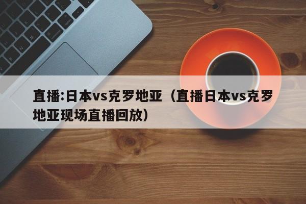 直播:日本vs克罗地亚（直播日本vs克罗地亚现场直播回放）