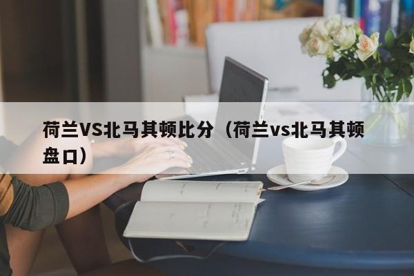 荷兰VS北马其顿比分（荷兰vs北马其顿 盘口）