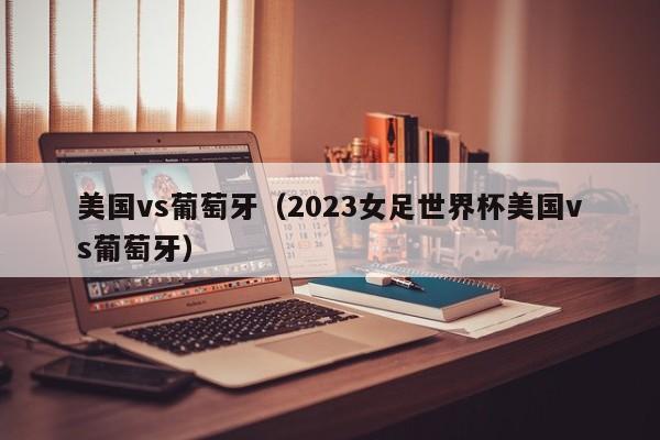 美国vs葡萄牙（2023女足世界杯美国vs葡萄牙）