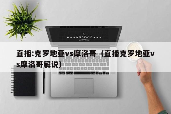 直播:克罗地亚vs摩洛哥（直播克罗地亚vs摩洛哥解说）