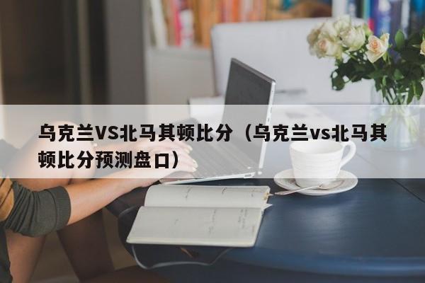 乌克兰VS北马其顿比分（乌克兰vs北马其顿比分预测盘口）