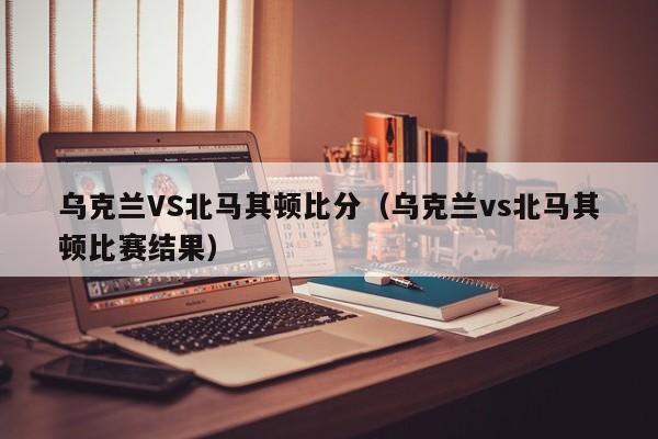 乌克兰VS北马其顿比分（乌克兰vs北马其顿比赛结果）