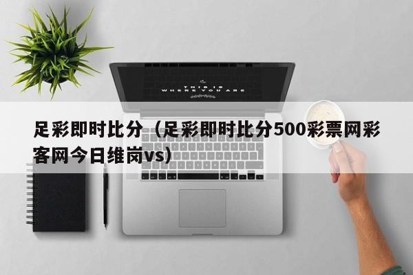 足彩即时比分（足彩即时比分500彩票网彩客网今日维岗vs）