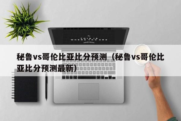 秘鲁vs哥伦比亚比分预测（秘鲁vs哥伦比亚比分预测最新）