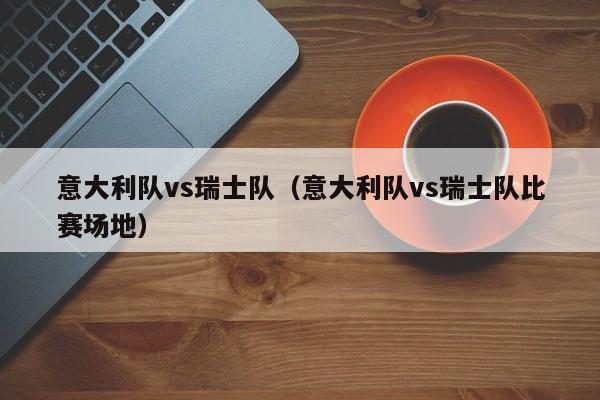 意大利队vs瑞士队（意大利队vs瑞士队比赛场地）