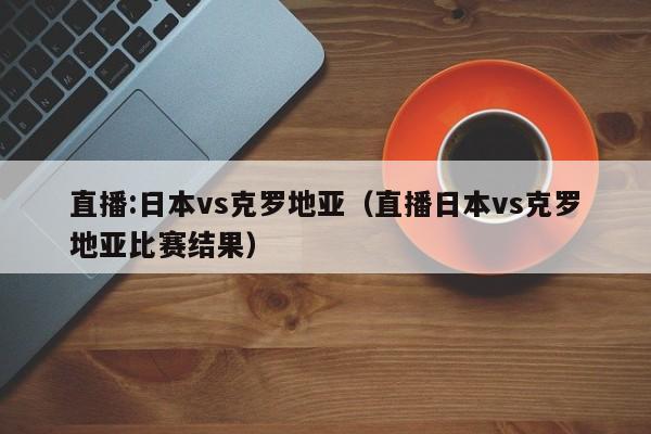 直播:日本vs克罗地亚（直播日本vs克罗地亚比赛结果）