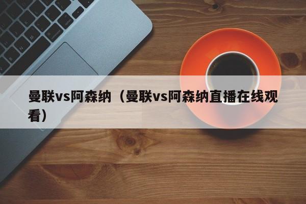 曼联vs阿森纳（曼联vs阿森纳直播在线观看）