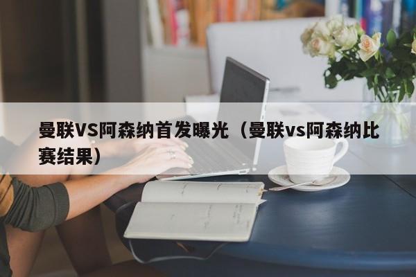 曼联VS阿森纳首发曝光（曼联vs阿森纳比赛结果）