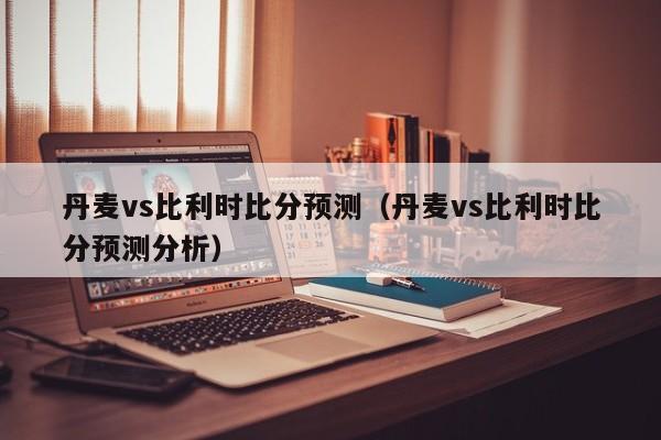 丹麦vs比利时比分预测（丹麦vs比利时比分预测分析）