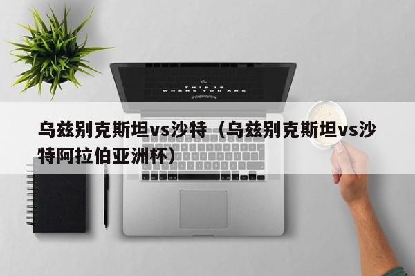 乌兹别克斯坦vs沙特（乌兹别克斯坦vs沙特阿拉伯亚洲杯）