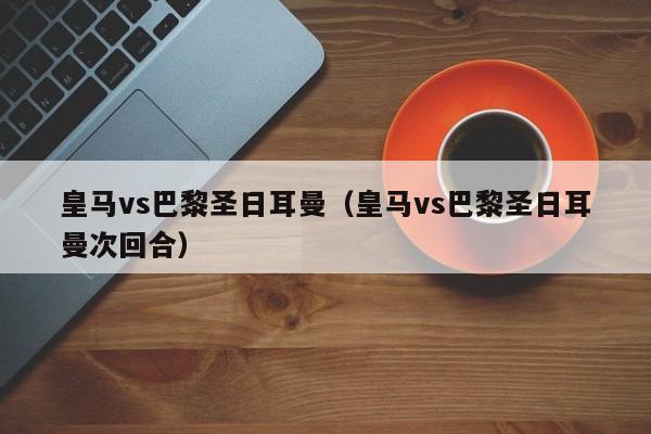 皇马vs巴黎圣日耳曼（皇马vs巴黎圣日耳曼次回合）