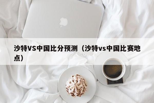 沙特VS中国比分预测（沙特vs中国比赛地点）