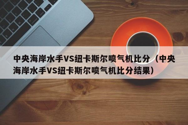 中央海岸水手VS纽卡斯尔喷气机比分（中央海岸水手VS纽卡斯尔喷气机比分结果）