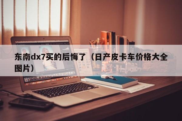 东南dx7买的后悔了（日产皮卡车价格大全图片）