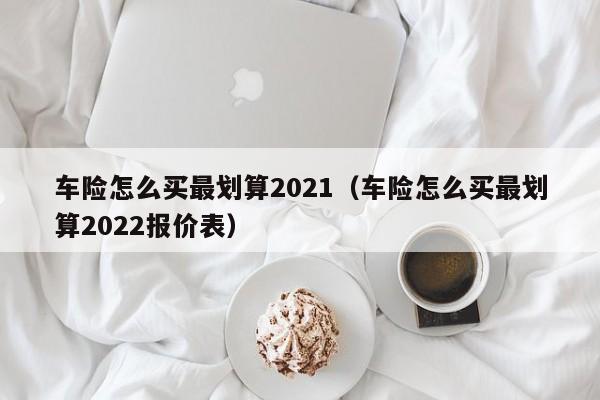 车险怎么买最划算2021（车险怎么买最划算2022报价表）