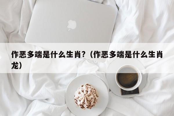 作恶多端是什么生肖?（作恶多端是什么生肖龙）