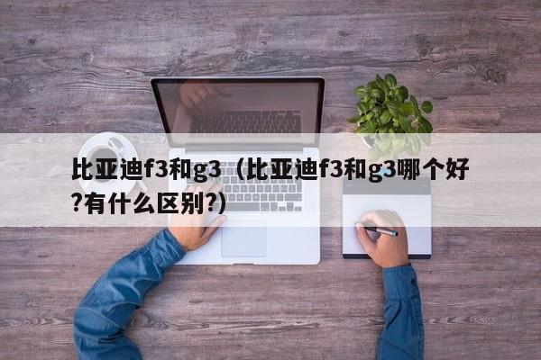 比亚迪f3和g3（比亚迪f3和g3哪个好?有什么区别?）