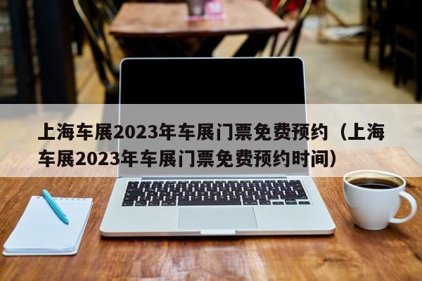 上海车展2023年车展门票免费预约（上海车展2023年车展门票免费预约时间）