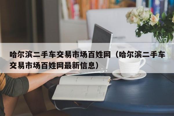 哈尔滨二手车交易市场百姓网（哈尔滨二手车交易市场百姓网最新信息）