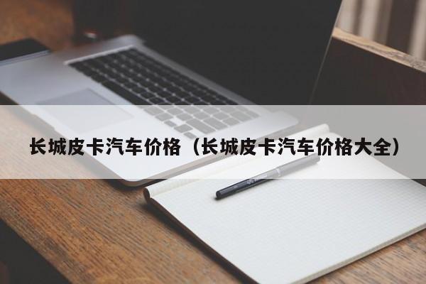 长城皮卡汽车价格（长城皮卡汽车价格大全）