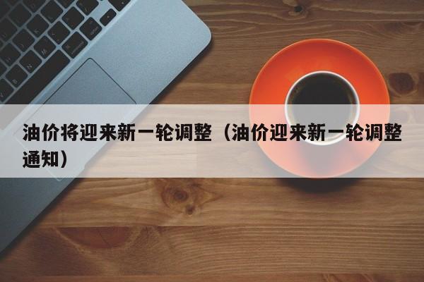 油价将迎来新一轮调整（油价迎来新一轮调整通知）