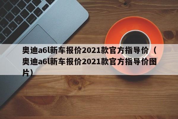 奥迪a6l新车报价2021款官方指导价（奥迪a6l新车报价2021款官方指导价图片）