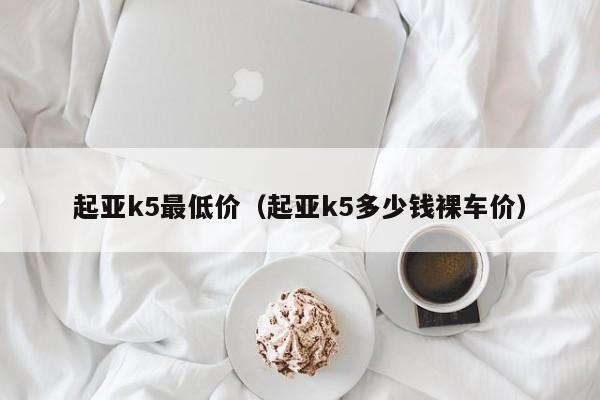 起亚k5最低价（起亚k5多少钱裸车价）