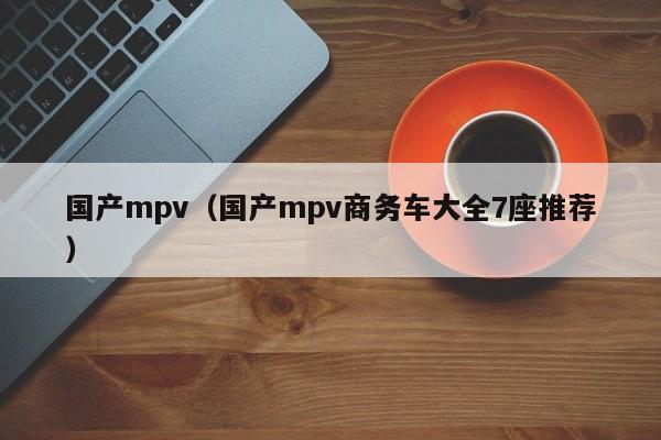 国产mpv（国产mpv商务车大全7座推荐）