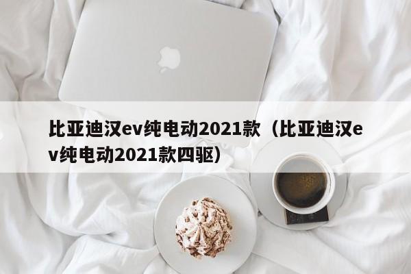 比亚迪汉ev纯电动2021款（比亚迪汉ev纯电动2021款四驱）