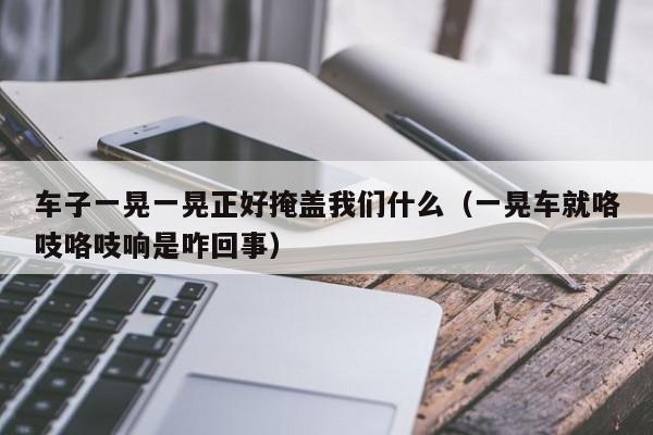 车子一晃一晃正好掩盖我们什么（一晃车就咯吱咯吱响是咋回事）