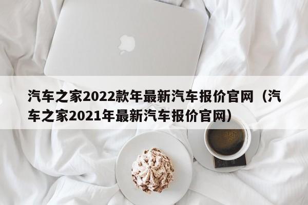 汽车之家2022款年最新汽车报价官网（汽车之家2021年最新汽车报价官网）