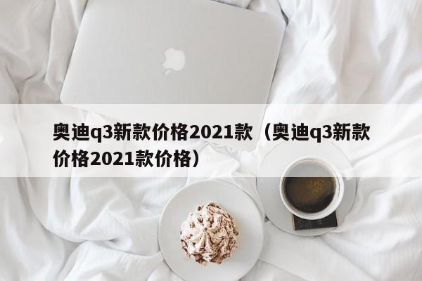 奥迪q3新款价格2021款（奥迪q3新款价格2021款价格）