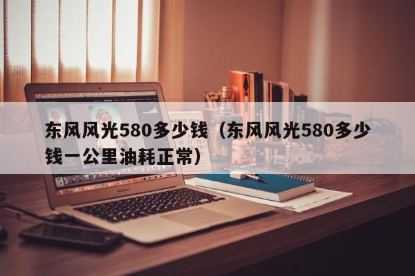 东风风光580多少钱（东风风光580多少钱一公里油耗正常）