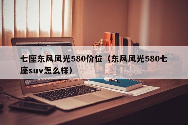 七座东风风光580价位（东风风光580七座suv怎么样）