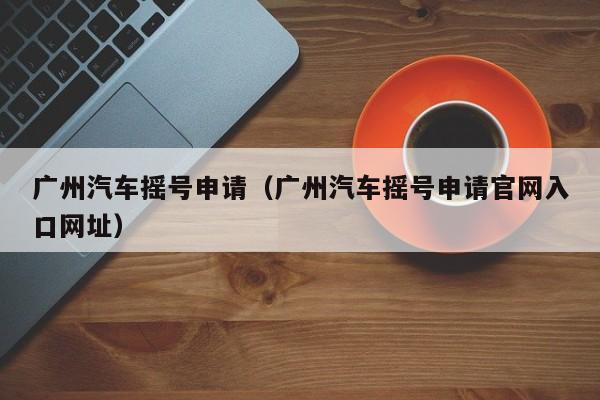 广州汽车摇号申请（广州汽车摇号申请官网入口网址）