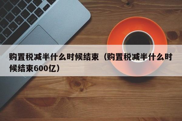 购置税减半什么时候结束（购置税减半什么时候结束600亿）