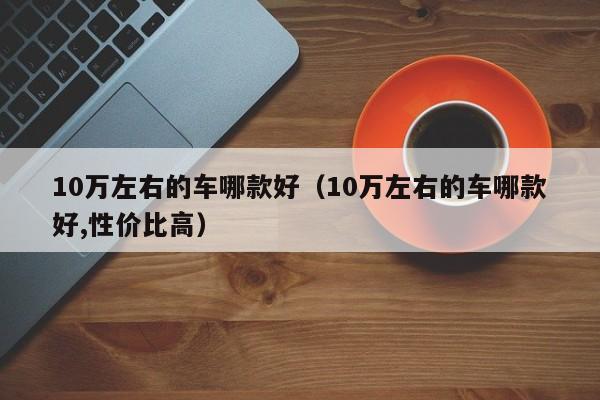 10万左右的车哪款好（10万左右的车哪款好,性价比高）