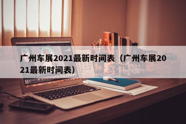 广州车展2021最新时间表（广州车展2021最新时间表）