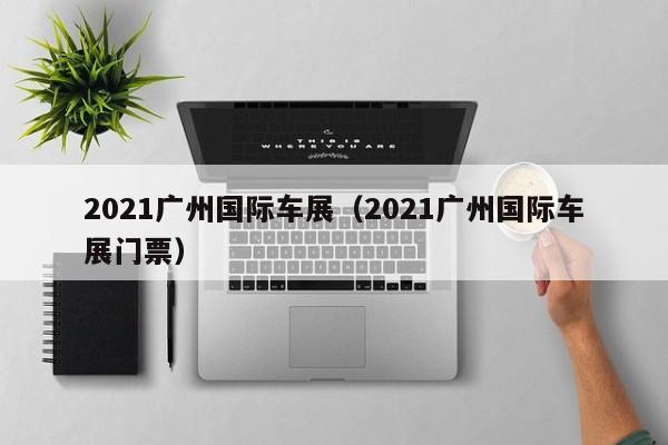 2021广州国际车展（2021广州国际车展门票）