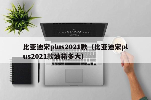 比亚迪宋plus2021款（比亚迪宋plus2021款油箱多大）