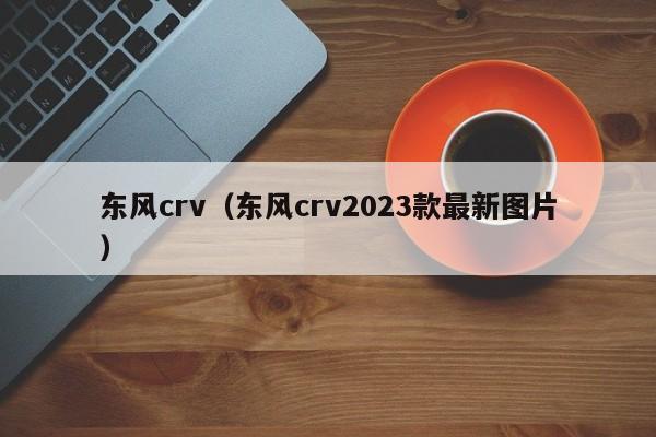 东风crv（东风crv2023款最新图片）