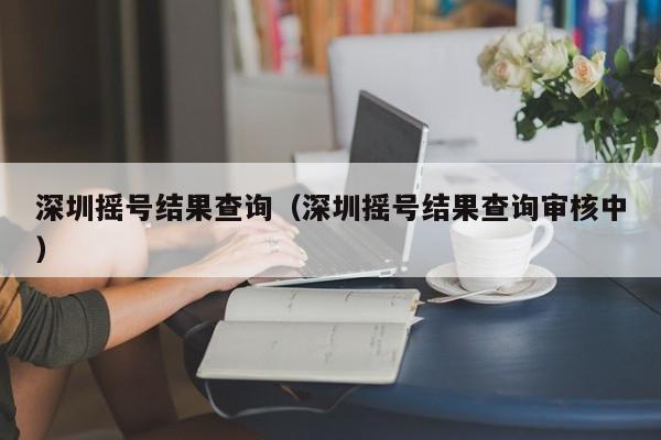 深圳摇号结果查询（深圳摇号结果查询审核中）