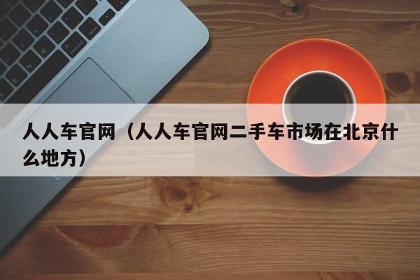 人人车官网（人人车官网二手车市场在北京什么地方）