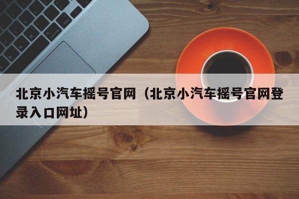 北京小汽车摇号官网（北京小汽车摇号官网登录入口网址）