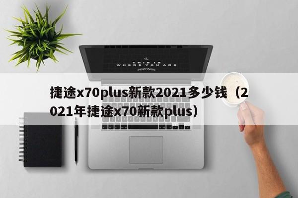 捷途x70plus新款2021多少钱（2021年捷途x70新款plus）